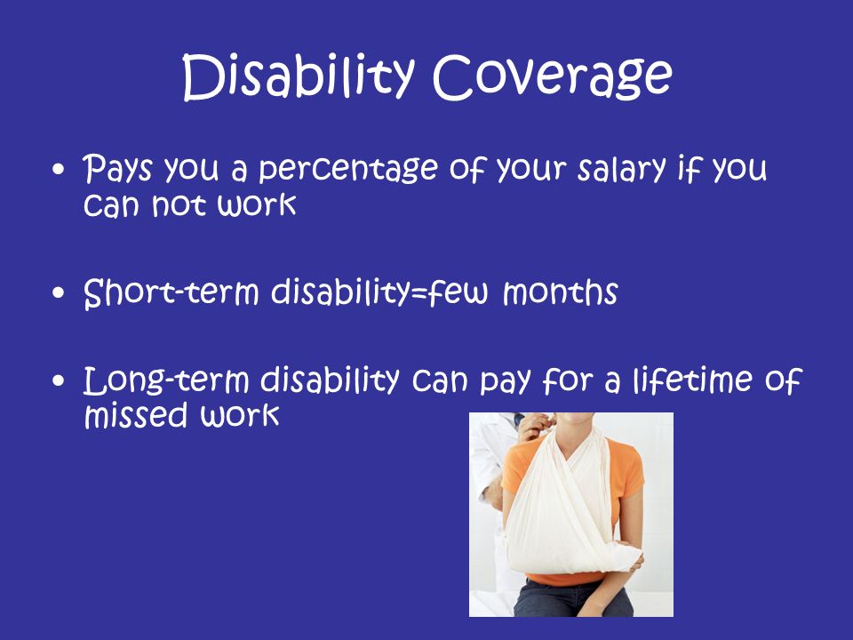 Disability Coverage Pays you a percentage of your salary if you can not work Short-term disability=few months Long-term disability can pay for a lifetime of missed work