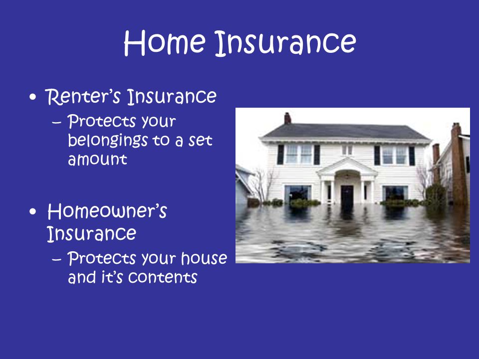 Home Insurance Renter’s Insurance –Protects your belongings to a set amount Homeowner’s Insurance –Protects your house and it’s contents