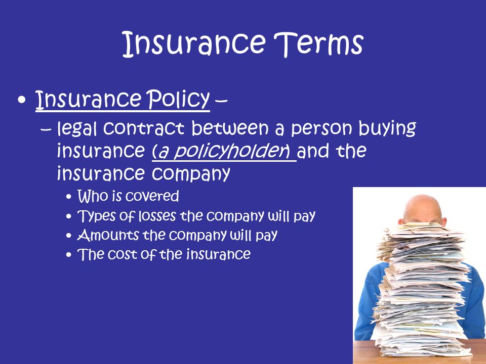 Insurance Terms Insurance Policy – –legal contract between a person buying insurance (a policyholder) and the insurance company Who is covered Types of losses the company will pay Amounts the company will pay The cost of the insurance