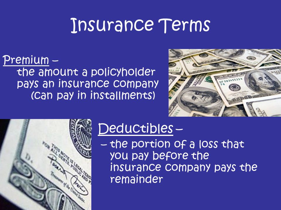 Deductibles – –the portion of a loss that you pay before the insurance company pays the remainder Insurance Terms Premium – the amount a policyholder pays an insurance company (can pay in installments)