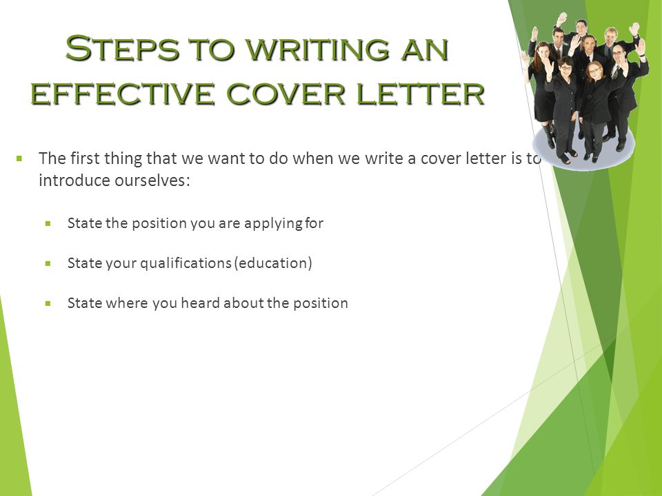 Steps to writing an effective cover letter  The first thing that we want to do when we write a cover letter is to introduce ourselves:  State the position you are applying for  State your qualifications (education)  State where you heard about the position