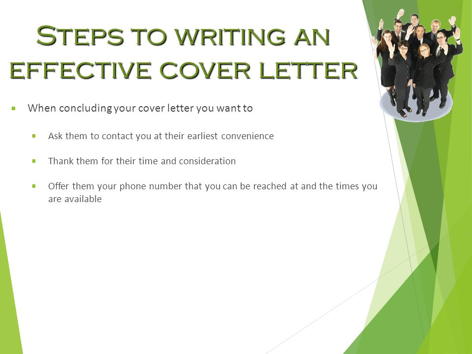 Steps to writing an effective cover letter  When concluding your cover letter you want to  Ask them to contact you at their earliest convenience  Thank them for their time and consideration  Offer them your phone number that you can be reached at and the times you are available