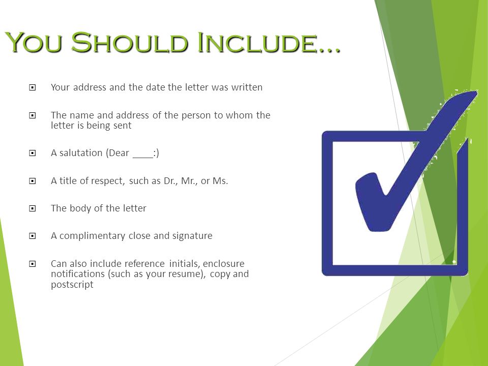 You Should Include…  Your address and the date the letter was written  The name and address of the person to whom the letter is being sent  A salutation (Dear ____:)  A title of respect, such as Dr., Mr., or Ms.