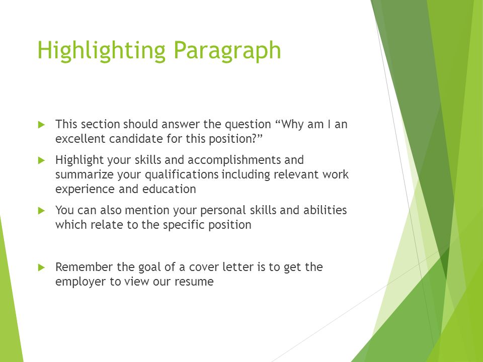 Highlighting Paragraph  This section should answer the question Why am I an excellent candidate for this position  Highlight your skills and accomplishments and summarize your qualifications including relevant work experience and education  You can also mention your personal skills and abilities which relate to the specific position  Remember the goal of a cover letter is to get the employer to view our resume