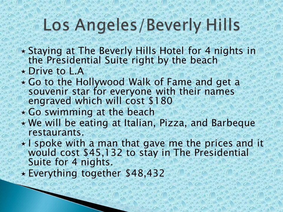  Staying at The Beverly Hills Hotel for 4 nights in the Presidential Suite right by the beach  Drive to L.A  Go to the Hollywood Walk of Fame and get a souvenir star for everyone with their names engraved which will cost $180  Go swimming at the beach  We will be eating at Italian, Pizza, and Barbeque restaurants.