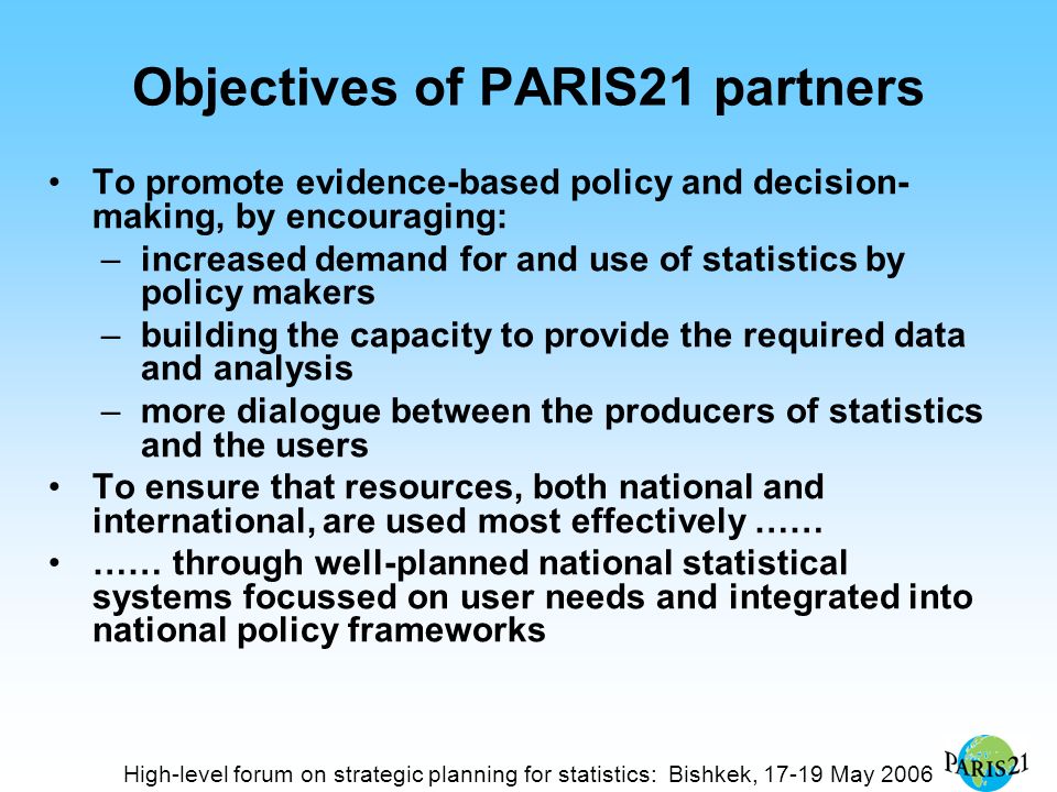 Objectives of PARIS21 partners To promote evidence-based policy and decision- making, by encouraging: –increased demand for and use of statistics by policy makers –building the capacity to provide the required data and analysis –more dialogue between the producers of statistics and the users To ensure that resources, both national and international, are used most effectively …… …… through well-planned national statistical systems focussed on user needs and integrated into national policy frameworks