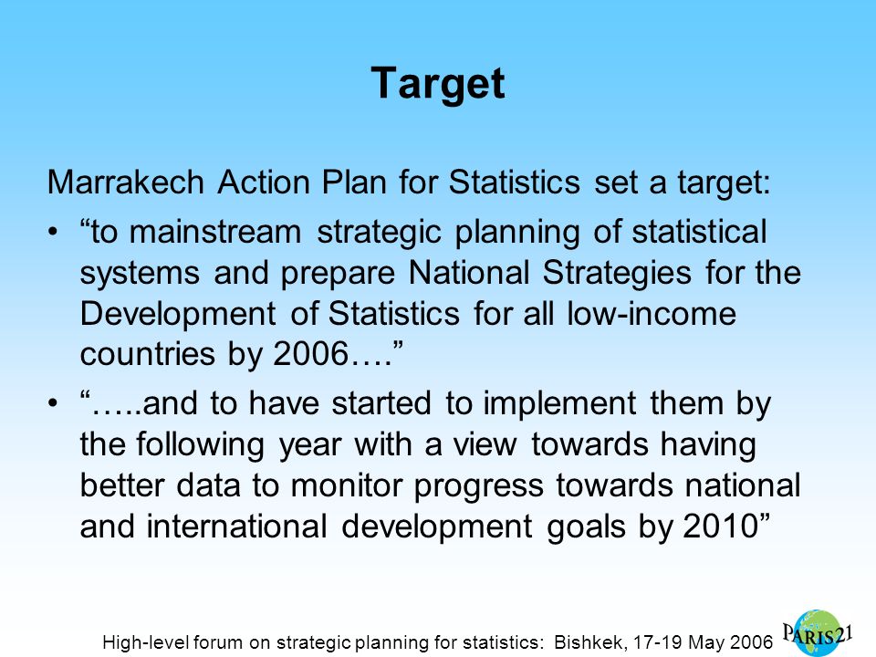 High-level forum on strategic planning for statistics: Bishkek, May 2006 Target Marrakech Action Plan for Statistics set a target: to mainstream strategic planning of statistical systems and prepare National Strategies for the Development of Statistics for all low-income countries by 2006…. …..and to have started to implement them by the following year with a view towards having better data to monitor progress towards national and international development goals by 2010