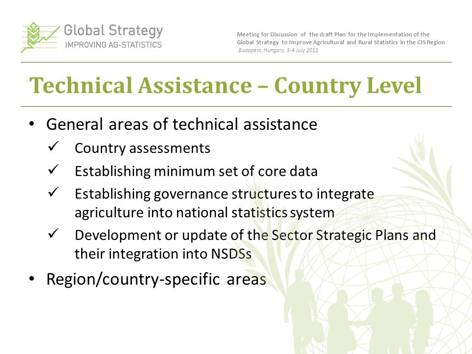 Technical Assistance – Country Level General areas of technical assistance Country assessments Establishing minimum set of core data Establishing governance structures to integrate agriculture into national statistics system Development or update of the Sector Strategic Plans and their integration into NSDSs Region/country-specific areas Meeting for Discussion of the draft Plan for the Implementation of the Global Strategy to Improve Agricultural and Rural Statistics in the CIS Region Budapest, Hungary, 3-4 July 2013