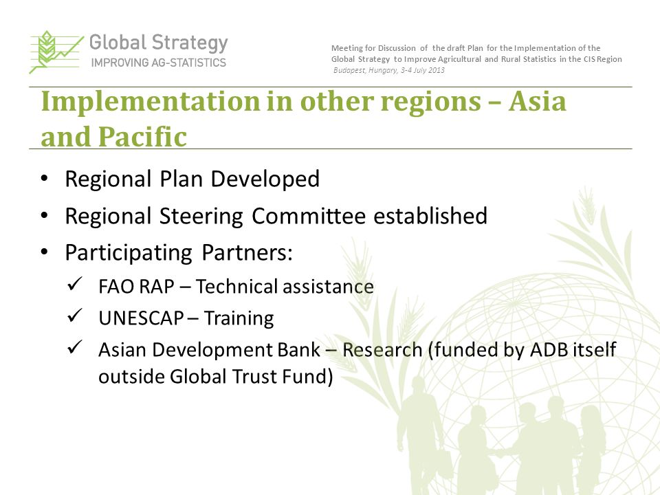 Implementation in other regions – Asia and Pacific Regional Plan Developed Regional Steering Committee established Participating Partners: FAO RAP – Technical assistance UNESCAP – Training Asian Development Bank – Research (funded by ADB itself outside Global Trust Fund) Meeting for Discussion of the draft Plan for the Implementation of the Global Strategy to Improve Agricultural and Rural Statistics in the CIS Region Budapest, Hungary, 3-4 July 2013