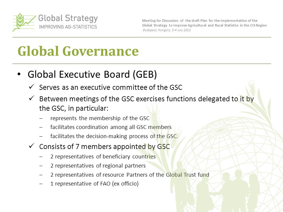 Global Governance Global Executive Board (GEB) Serves as an executive committee of the GSC Between meetings of the GSC exercises functions delegated to it by the GSC, in particular:  represents the membership of the GSC  facilitates coordination among all GSC members  facilitates the decision-making process of the GSC.