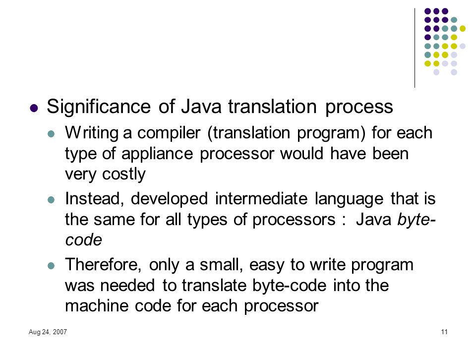 Aug 24, Significance of Java translation process Writing a compiler (translation program) for each type of appliance processor would have been very costly Instead, developed intermediate language that is the same for all types of processors : Java byte- code Therefore, only a small, easy to write program was needed to translate byte-code into the machine code for each processor