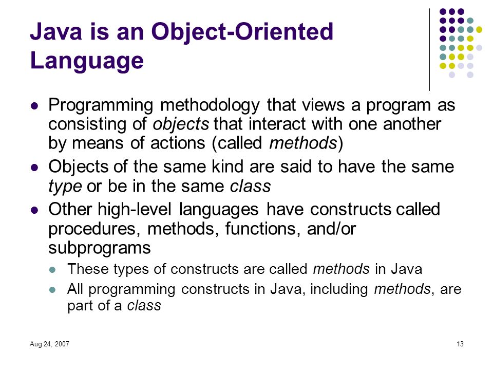 Aug 24, Java is an Object-Oriented Language Programming methodology that views a program as consisting of objects that interact with one another by means of actions (called methods) Objects of the same kind are said to have the same type or be in the same class Other high-level languages have constructs called procedures, methods, functions, and/or subprograms These types of constructs are called methods in Java All programming constructs in Java, including methods, are part of a class