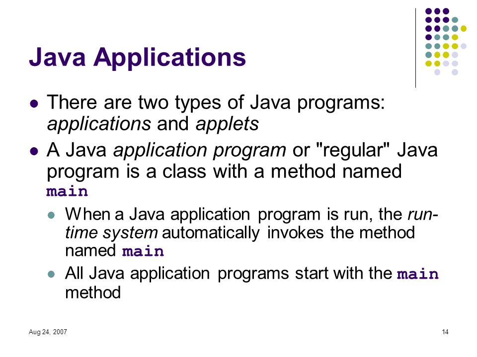 Aug 24, Java Applications There are two types of Java programs: applications and applets A Java application program or regular Java program is a class with a method named main When a Java application program is run, the run- time system automatically invokes the method named main All Java application programs start with the main method