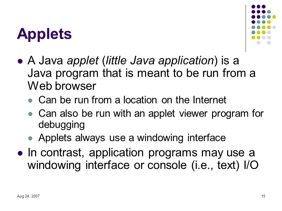 Aug 24, Applets A Java applet (little Java application) is a Java program that is meant to be run from a Web browser Can be run from a location on the Internet Can also be run with an applet viewer program for debugging Applets always use a windowing interface In contrast, application programs may use a windowing interface or console (i.e., text) I/O