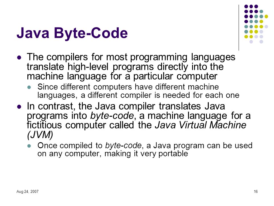 Aug 24, Java Byte-Code The compilers for most programming languages translate high-level programs directly into the machine language for a particular computer Since different computers have different machine languages, a different compiler is needed for each one In contrast, the Java compiler translates Java programs into byte-code, a machine language for a fictitious computer called the Java Virtual Machine (JVM) Once compiled to byte-code, a Java program can be used on any computer, making it very portable