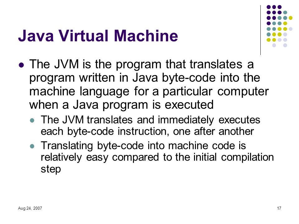 Aug 24, Java Virtual Machine The JVM is the program that translates a program written in Java byte-code into the machine language for a particular computer when a Java program is executed The JVM translates and immediately executes each byte-code instruction, one after another Translating byte-code into machine code is relatively easy compared to the initial compilation step