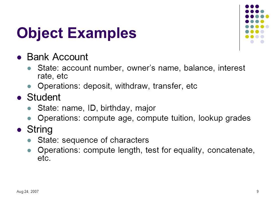 Aug 24, Object Examples Bank Account State: account number, owner’s name, balance, interest rate, etc Operations: deposit, withdraw, transfer, etc Student State: name, ID, birthday, major Operations: compute age, compute tuition, lookup grades String State: sequence of characters Operations: compute length, test for equality, concatenate, etc.