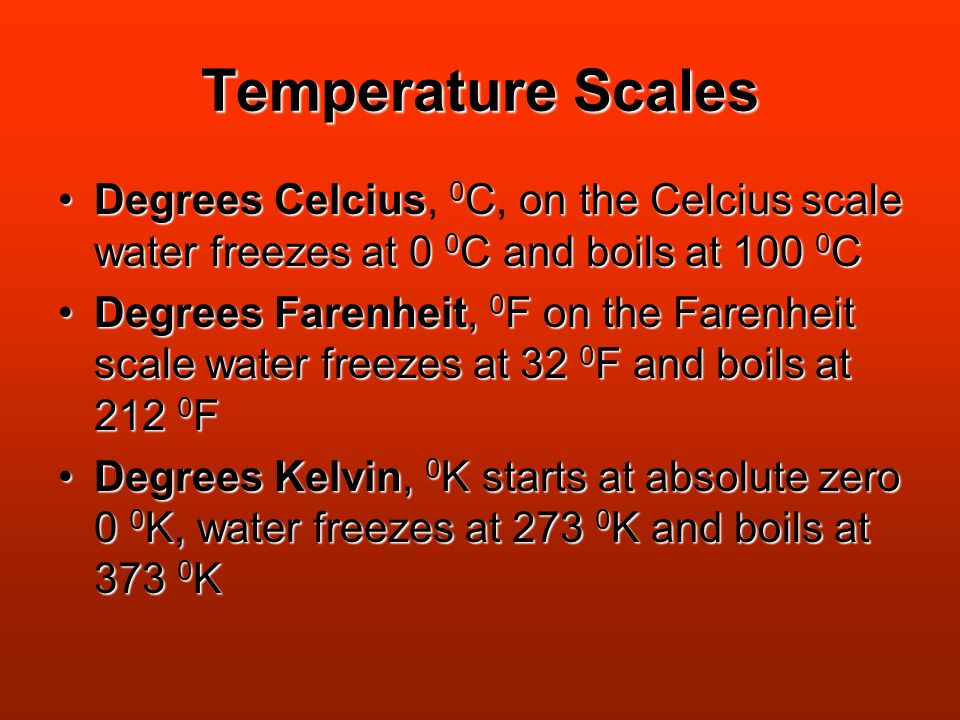 Temperature Scales Degrees Celcius, C, o oo on the Celcius scale water freezes at 0 0C and boils at 100 0C Degrees Farenheit, 0F on the Farenheit scale water freezes at 32 0F and boils at 212 0F Degrees Kelvin, 0K starts at absolute zero 0 0K, water freezes at 273 0K and boils at 373 0K