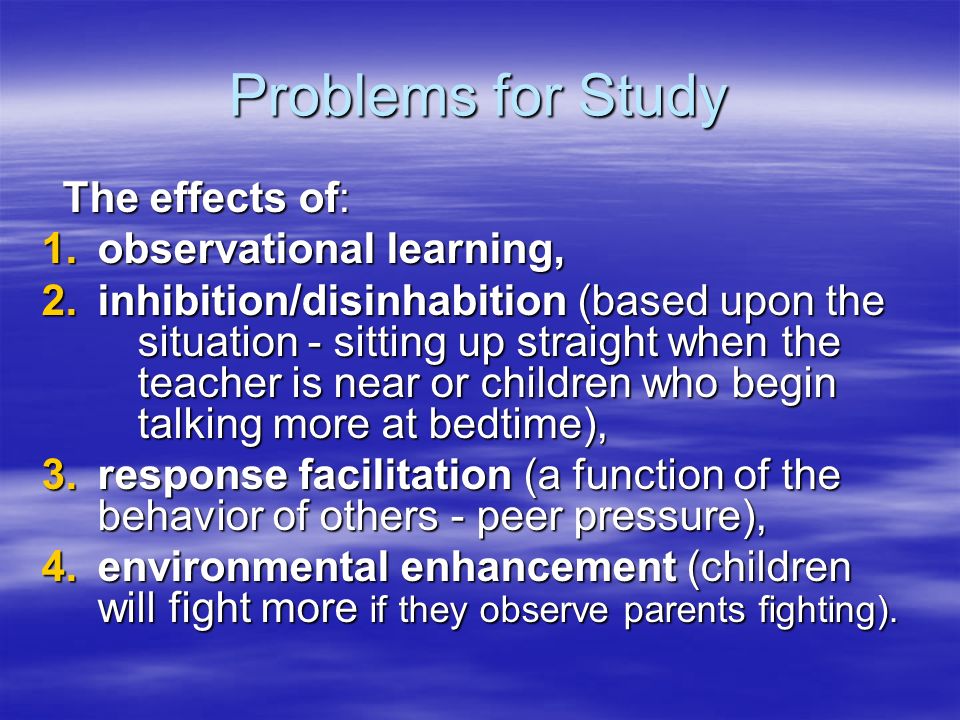 Problems for Study The effects of: The effects of: 1.observational learning, 2.inhibition/disinhabition (based upon the situation ‑ sitting up straight when the teacher is near or children who begin talking more at bedtime), 3.response facilitation (a function of the behavior of others ‑ peer pressure), 4.environmental enhancement (children will fight more if they observe parents fighting).