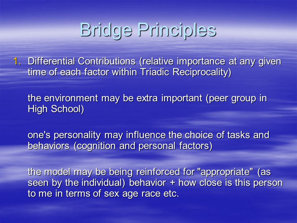 Bridge Principles 1.Differential Contributions (relative importance at any given time of each factor within Triadic Reciprocality) the environment may be extra important (peer group in High School) one s personality may influence the choice of tasks and behaviors (cognition and personal factors) the model may be being reinforced for appropriate (as seen by the individual) behavior + how close is this person to me in terms of sex age race etc.
