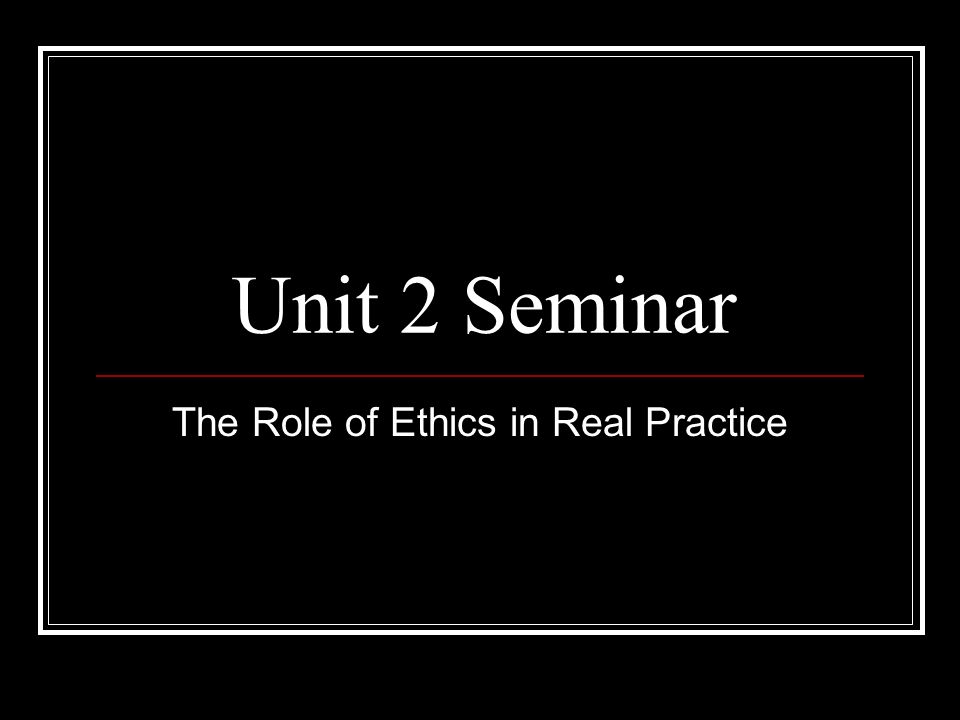 Unit 2 Seminar The Role of Ethics in Real Practice