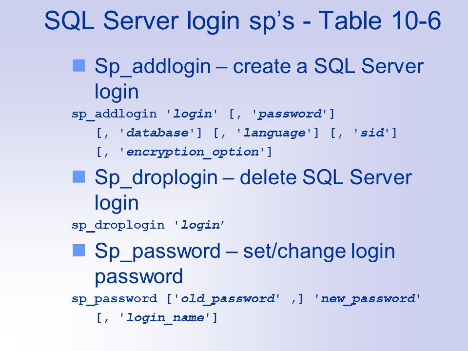 SQL Server login sp’s - Table 10-6 Sp_addlogin – create a SQL Server login sp_addlogin login [, password ] [, database ] [, language ] [, sid ] [, encryption_option ] Sp_droplogin – delete SQL Server login sp_droplogin login’ Sp_password – set/change login password sp_password [ old_password ,] new_password [, login_name ]