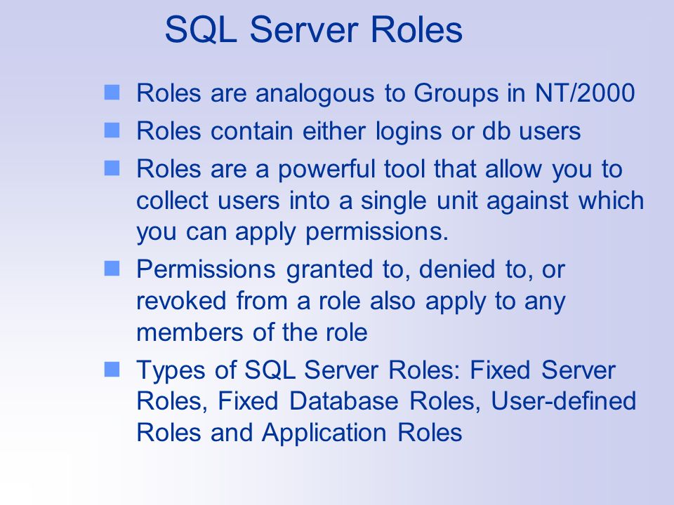SQL Server Roles Roles are analogous to Groups in NT/2000 Roles contain either logins or db users Roles are a powerful tool that allow you to collect users into a single unit against which you can apply permissions.