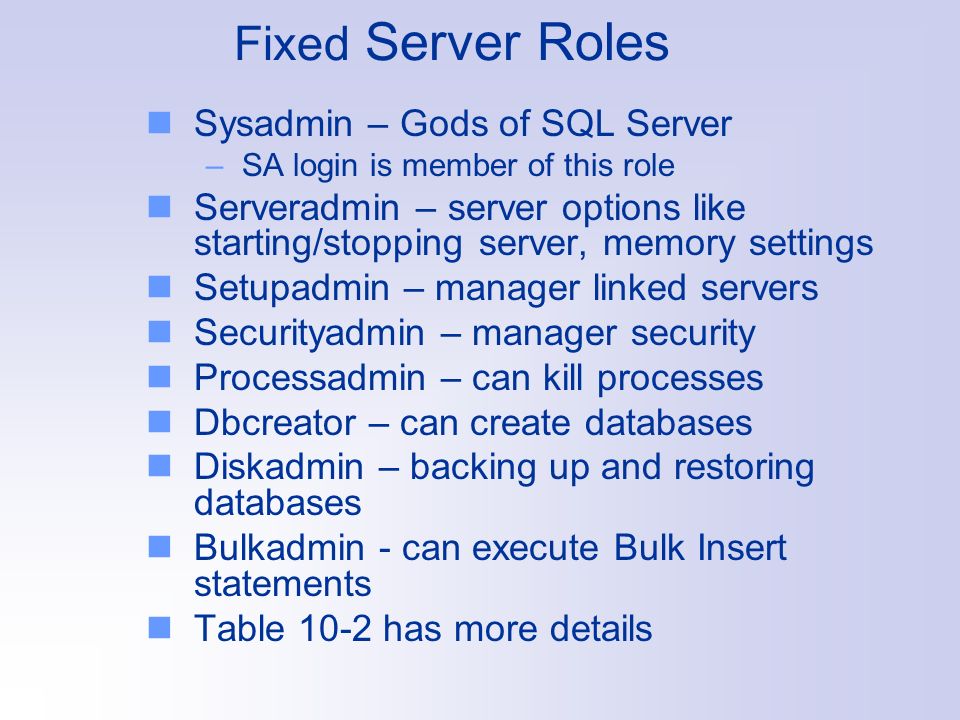 Fixed Server Roles Sysadmin – Gods of SQL Server –SA login is member of this role Serveradmin – server options like starting/stopping server, memory settings Setupadmin – manager linked servers Securityadmin – manager security Processadmin – can kill processes Dbcreator – can create databases Diskadmin – backing up and restoring databases Bulkadmin - can execute Bulk Insert statements Table 10-2 has more details
