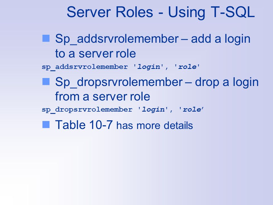 Server Roles - Using T-SQL Sp_addsrvrolemember – add a login to a server role sp_addsrvrolemember login , role Sp_dropsrvrolemember – drop a login from a server role sp_dropsrvrolemember login , role’ Table 10-7 has more details