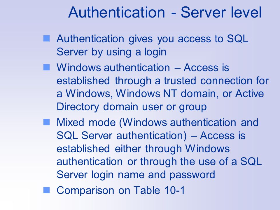 Authentication - Server level Authentication gives you access to SQL Server by using a login Windows authentication – Access is established through a trusted connection for a Windows, Windows NT domain, or Active Directory domain user or group Mixed mode (Windows authentication and SQL Server authentication) – Access is established either through Windows authentication or through the use of a SQL Server login name and password Comparison on Table 10-1