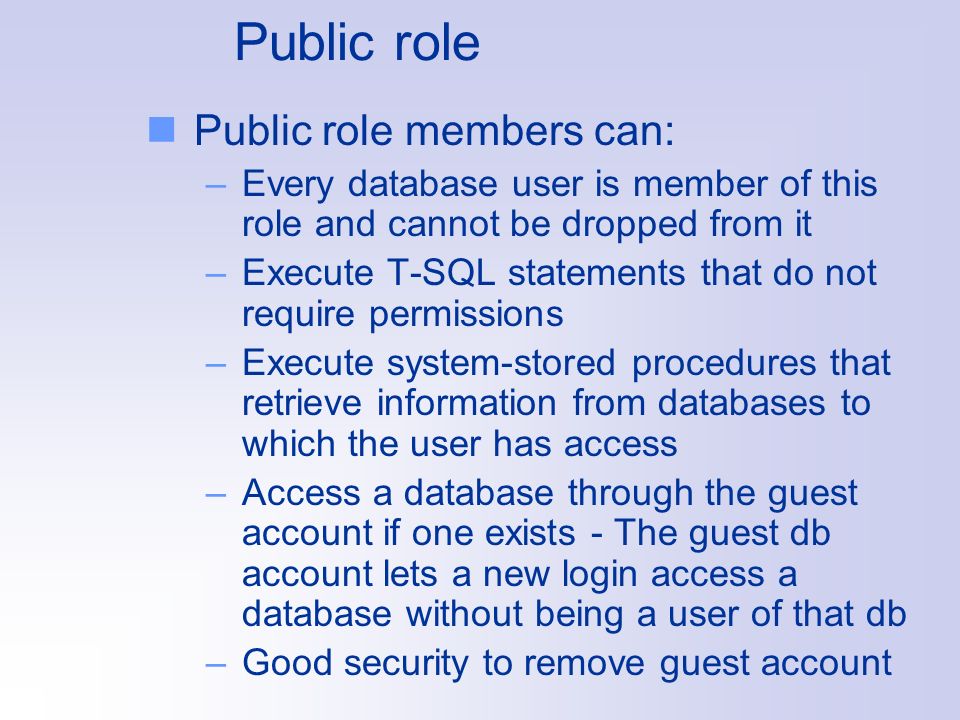 Public role Public role members can: –Every database user is member of this role and cannot be dropped from it –Execute T-SQL statements that do not require permissions –Execute system-stored procedures that retrieve information from databases to which the user has access –Access a database through the guest account if one exists - The guest db account lets a new login access a database without being a user of that db –Good security to remove guest account