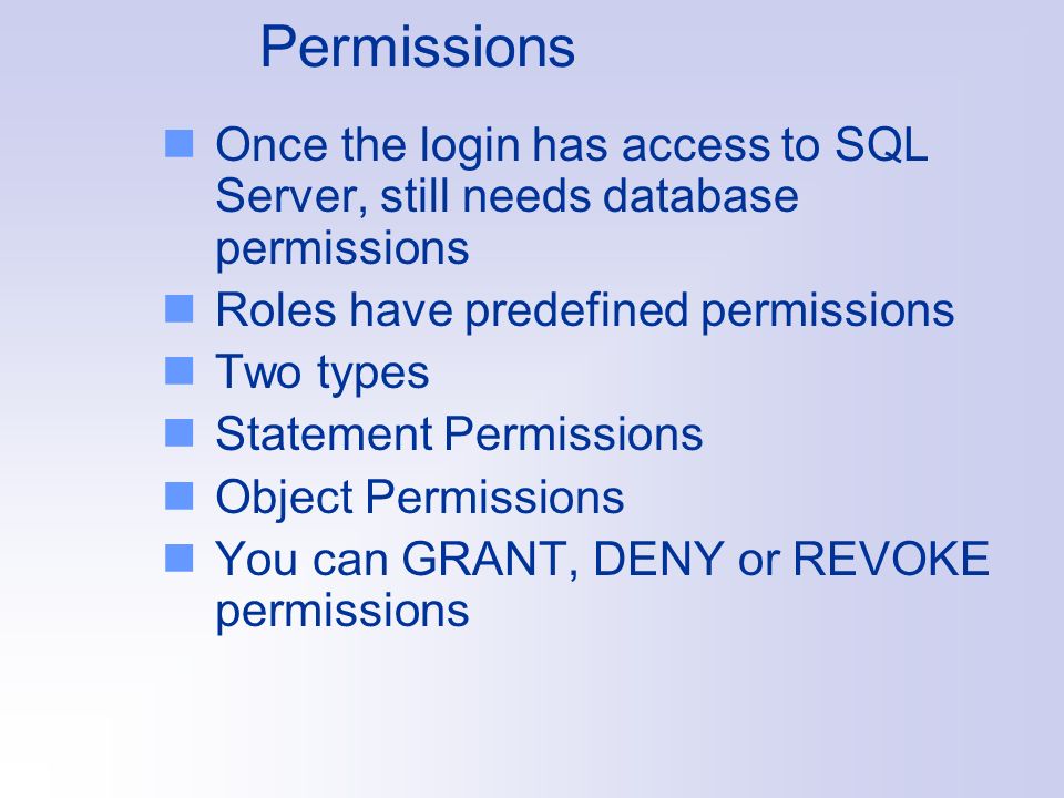 Permissions Once the login has access to SQL Server, still needs database permissions Roles have predefined permissions Two types Statement Permissions Object Permissions You can GRANT, DENY or REVOKE permissions