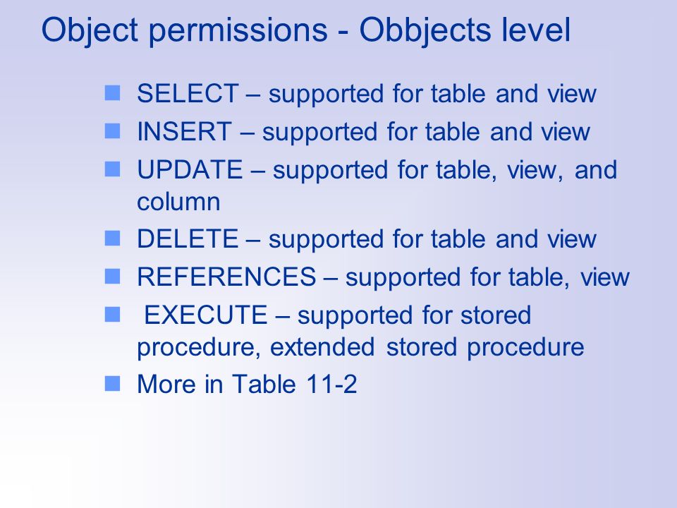 Object permissions - Obbjects level SELECT – supported for table and view INSERT – supported for table and view UPDATE – supported for table, view, and column DELETE – supported for table and view REFERENCES – supported for table, view EXECUTE – supported for stored procedure, extended stored procedure More in Table 11-2
