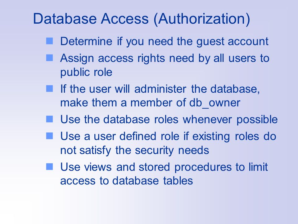 Database Access (Authorization) Determine if you need the guest account Assign access rights need by all users to public role If the user will administer the database, make them a member of db_owner Use the database roles whenever possible Use a user defined role if existing roles do not satisfy the security needs Use views and stored procedures to limit access to database tables