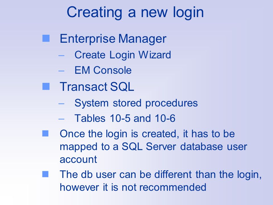 Creating a new login Enterprise Manager –Create Login Wizard –EM Console Transact SQL –System stored procedures –Tables 10-5 and 10-6 Once the login is created, it has to be mapped to a SQL Server database user account The db user can be different than the login, however it is not recommended