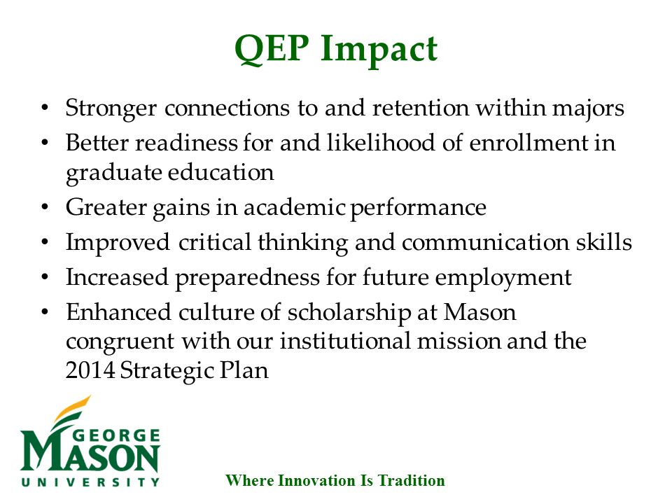Where Innovation Is Tradition QEP Impact Stronger connections to and retention within majors Better readiness for and likelihood of enrollment in graduate education Greater gains in academic performance Improved critical thinking and communication skills Increased preparedness for future employment Enhanced culture of scholarship at Mason congruent with our institutional mission and the 2014 Strategic Plan