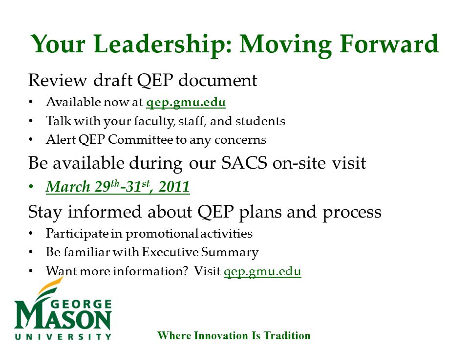Where Innovation Is Tradition Your Leadership: Moving Forward Review draft QEP document Available now at qep.gmu.edu Talk with your faculty, staff, and students Alert QEP Committee to any concerns Be available during our SACS on-site visit March 29 th -31 st, 2011 Stay informed about QEP plans and process Participate in promotional activities Be familiar with Executive Summary Want more information.