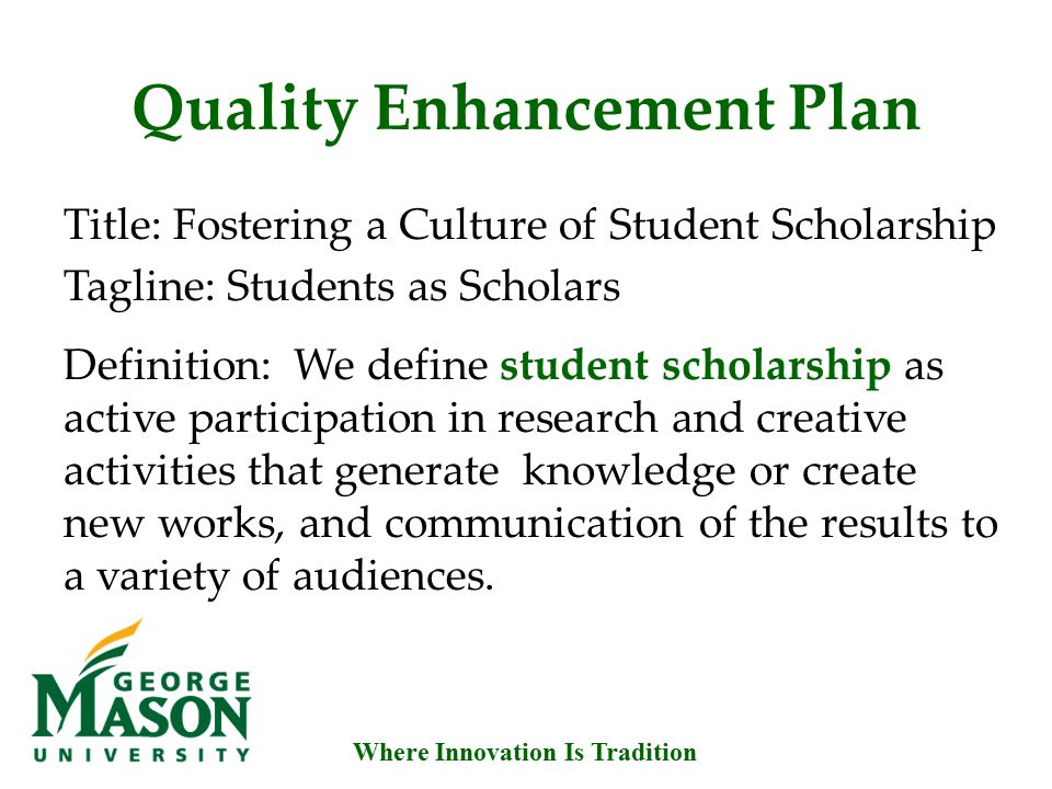 Where Innovation Is Tradition Quality Enhancement Plan Title: Fostering a Culture of Student Scholarship Tagline: Students as Scholars Definition: We define student scholarship as active participation in research and creative activities that generate knowledge or create new works, and communication of the results to a variety of audiences.