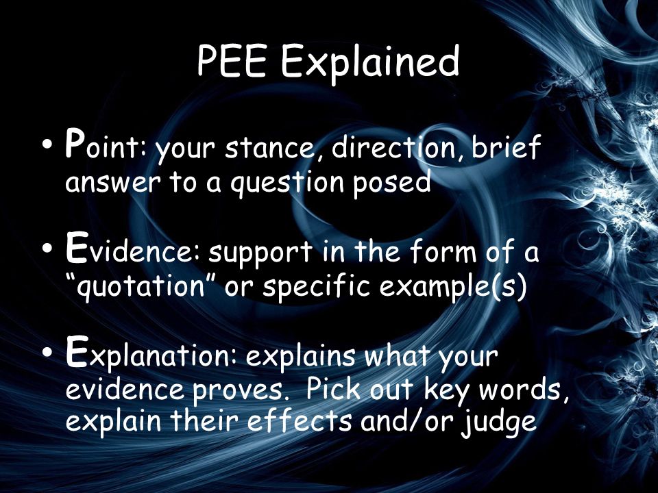 PEE Explained P oint: your stance, direction, brief answer to a question posed E vidence: support in the form of a quotation or specific example(s) E xplanation: explains what your evidence proves.
