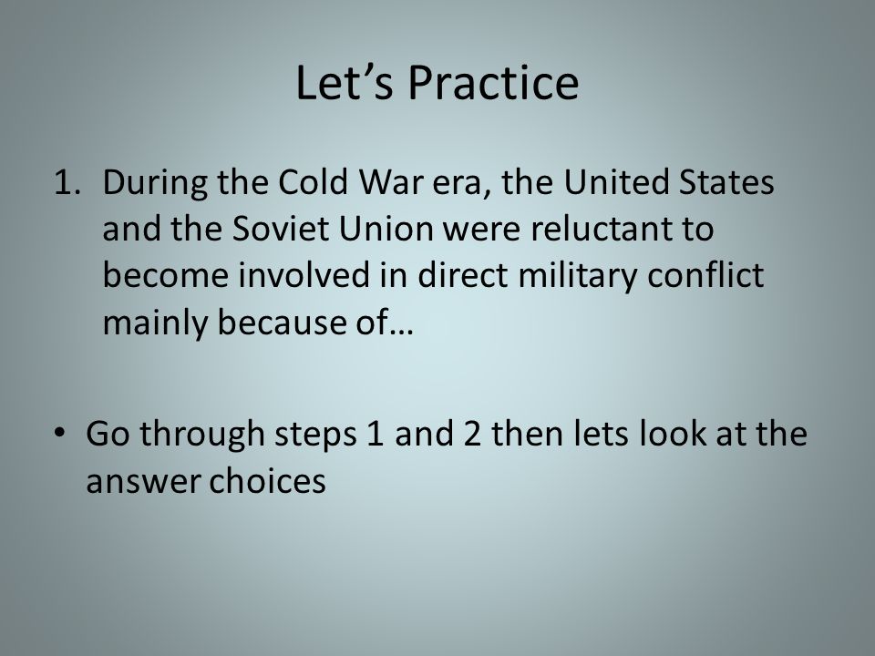 Let’s Practice 1.During the Cold War era, the United States and the Soviet Union were reluctant to become involved in direct military conflict mainly because of… Go through steps 1 and 2 then lets look at the answer choices