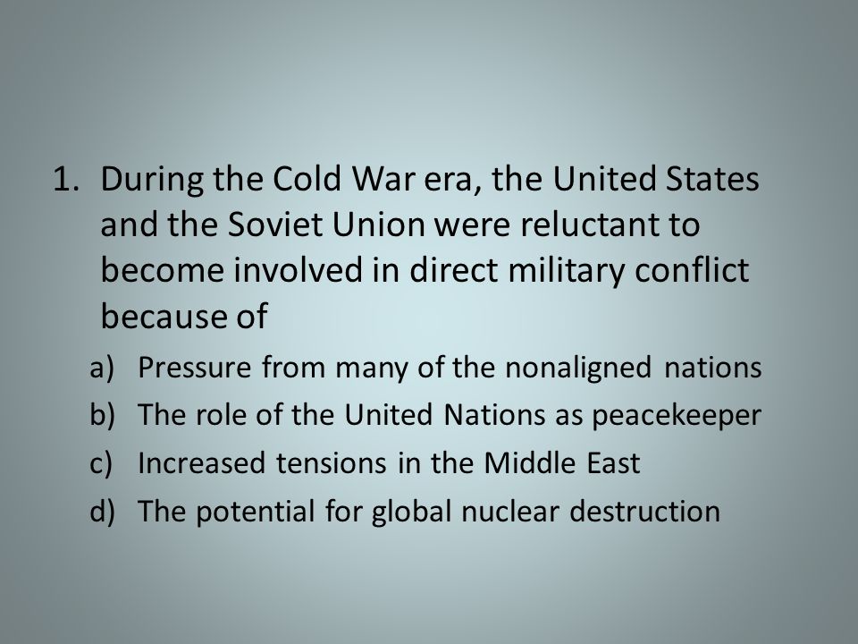 1.During the Cold War era, the United States and the Soviet Union were reluctant to become involved in direct military conflict because of a)Pressure from many of the nonaligned nations b)The role of the United Nations as peacekeeper c)Increased tensions in the Middle East d)The potential for global nuclear destruction