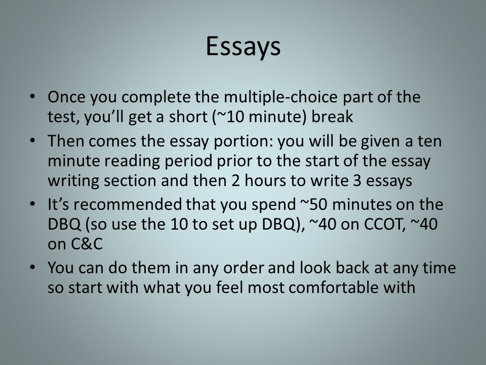 Essays Once you complete the multiple-choice part of the test, you’ll get a short (~10 minute) break Then comes the essay portion: you will be given a ten minute reading period prior to the start of the essay writing section and then 2 hours to write 3 essays It’s recommended that you spend ~50 minutes on the DBQ (so use the 10 to set up DBQ), ~40 on CCOT, ~40 on C&C You can do them in any order and look back at any time so start with what you feel most comfortable with