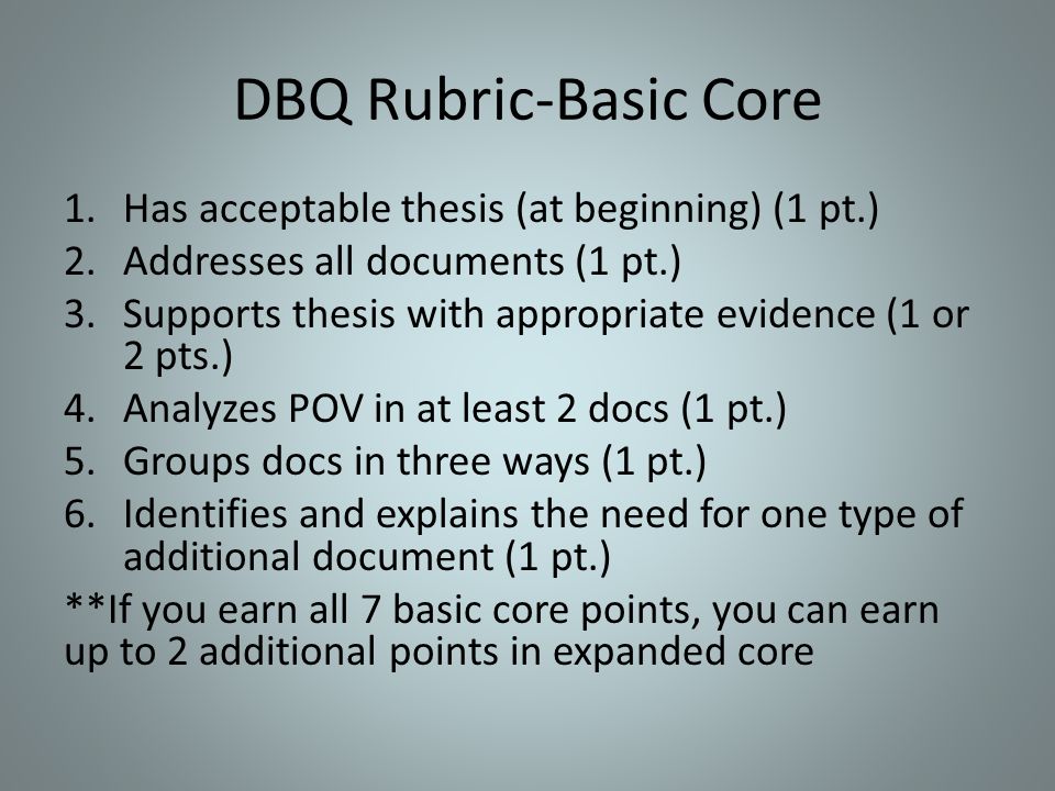 DBQ Rubric-Basic Core 1.Has acceptable thesis (at beginning) (1 pt.) 2.Addresses all documents (1 pt.) 3.Supports thesis with appropriate evidence (1 or 2 pts.) 4.Analyzes POV in at least 2 docs (1 pt.) 5.Groups docs in three ways (1 pt.) 6.Identifies and explains the need for one type of additional document (1 pt.) **If you earn all 7 basic core points, you can earn up to 2 additional points in expanded core