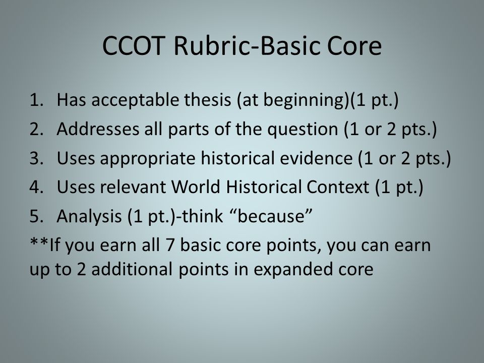CCOT Rubric-Basic Core 1.Has acceptable thesis (at beginning)(1 pt.) 2.Addresses all parts of the question (1 or 2 pts.) 3.Uses appropriate historical evidence (1 or 2 pts.) 4.Uses relevant World Historical Context (1 pt.) 5.Analysis (1 pt.)-think because **If you earn all 7 basic core points, you can earn up to 2 additional points in expanded core