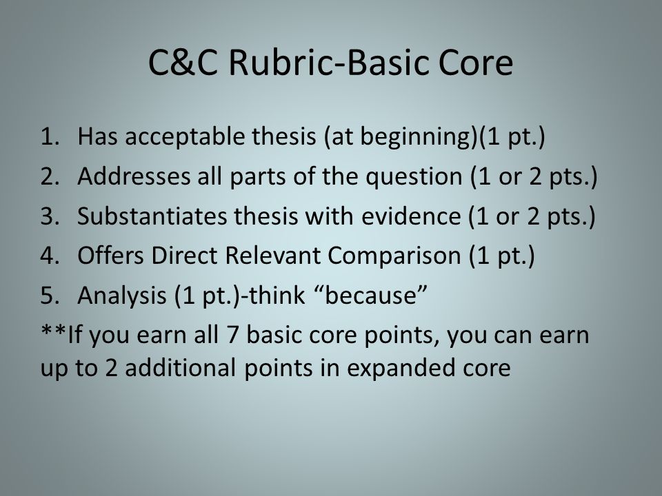 C&C Rubric-Basic Core 1.Has acceptable thesis (at beginning)(1 pt.) 2.Addresses all parts of the question (1 or 2 pts.) 3.Substantiates thesis with evidence (1 or 2 pts.) 4.Offers Direct Relevant Comparison (1 pt.) 5.Analysis (1 pt.)-think because **If you earn all 7 basic core points, you can earn up to 2 additional points in expanded core