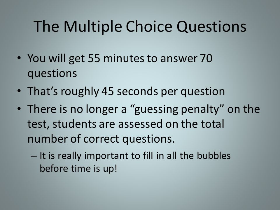 The Multiple Choice Questions You will get 55 minutes to answer 70 questions That’s roughly 45 seconds per question There is no longer a guessing penalty on the test, students are assessed on the total number of correct questions.