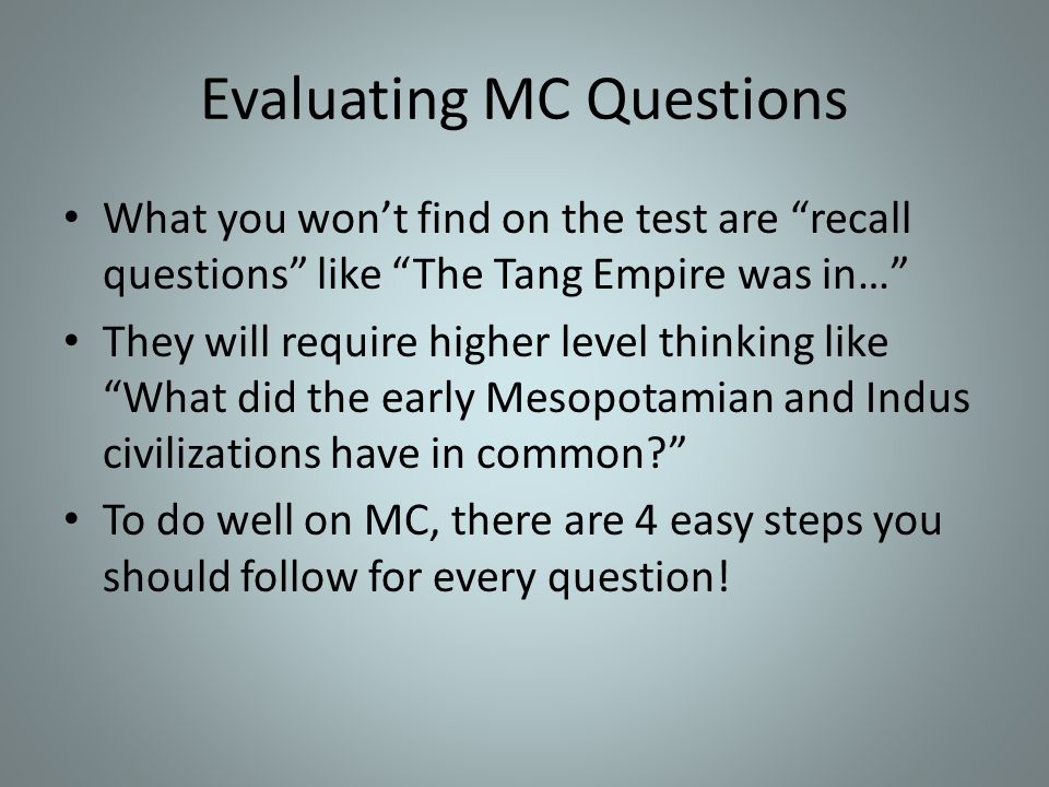 Evaluating MC Questions What you won’t find on the test are recall questions like The Tang Empire was in… They will require higher level thinking like What did the early Mesopotamian and Indus civilizations have in common To do well on MC, there are 4 easy steps you should follow for every question!