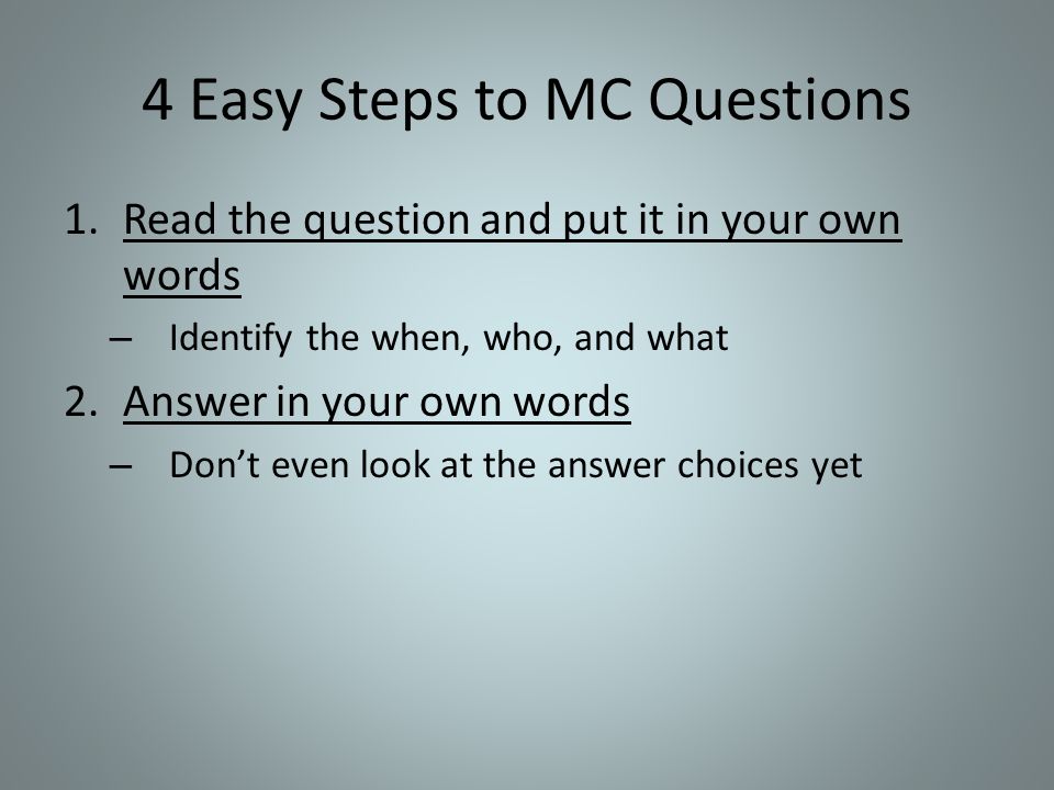 4 Easy Steps to MC Questions 1.Read the question and put it in your own words – Identify the when, who, and what 2.Answer in your own words – Don’t even look at the answer choices yet