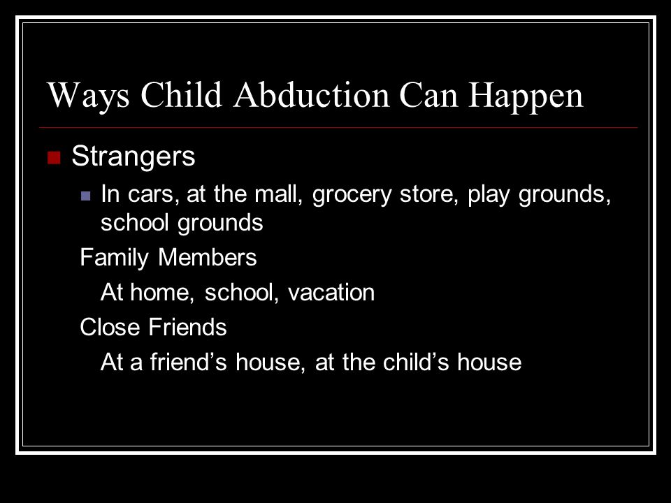 Ways Child Abduction Can Happen Strangers In cars, at the mall, grocery store, play grounds, school grounds Family Members At home, school, vacation Close Friends At a friend’s house, at the child’s house