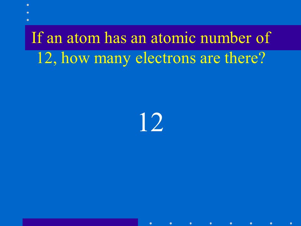 If an atom has an atomic number of 12, how many electrons are there 12